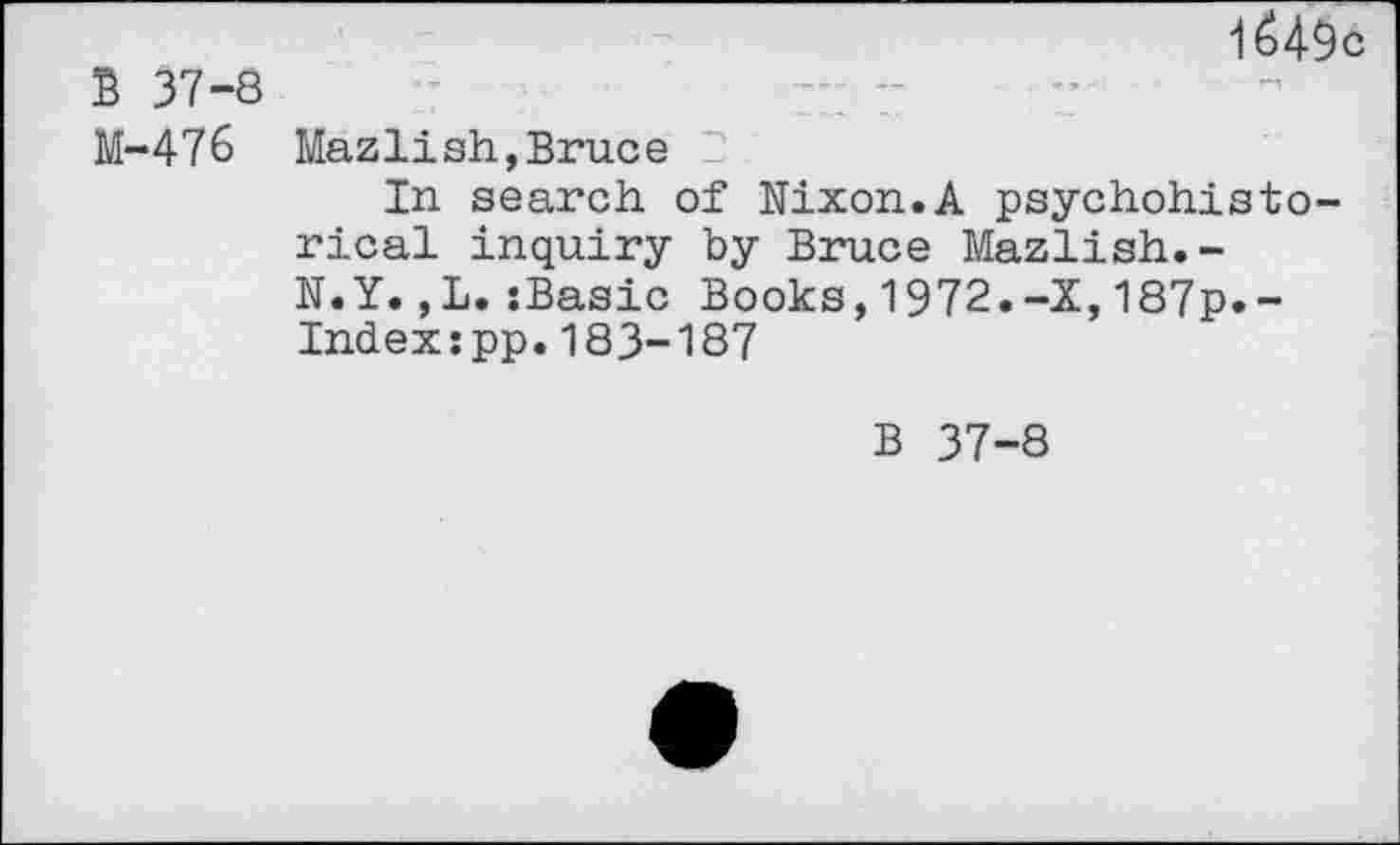 ﻿1 é49c
B 37-8
M-476 Mazlish,Bruce 2
In search of Nixon.A psychohisto-rical inquiry by Bruce Mazlish.-N.Y.,L.{Basic Books,1972.-X,187p.-Index:pp.183-187
B 37-8